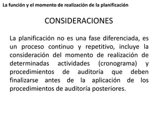 La función y el momento de realización de la planificación 
CONSIDERACIONES 
La planificación no es una fase diferenciada, es 
un proceso continuo y repetitivo, incluye la 
consideración del momento de realización de 
determinadas actividades (cronograma) y 
procedimientos de auditoría que deben 
finalizarse antes de la aplicación de los 
procedimientos de auditoría posteriores. 
 