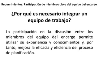 Requerimientos: Participación de miembros clave del equipo del encargo 
¿Por qué es necesario integrar un 
equipo de trabajo? 
La participación en la discusión entre los 
miembros del equipo del encargo permite 
utilizar su experiencia y conocimientos y, por 
tanto, mejora la eficacia y eficiencia del proceso 
de planificación. 
 