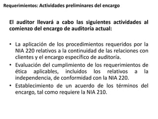 Requerimientos: Actividades preliminares del encargo 
El auditor llevará a cabo las siguientes actividades al 
comienzo del encargo de auditoría actual: 
• La aplicación de los procedimientos requeridos por la 
NIA 220 relativos a la continuidad de las relaciones con 
clientes y el encargo específico de auditoría. 
• Evaluación del cumplimiento de los requerimientos de 
ética aplicables, incluidos los relativos a la 
independencia, de conformidad con la NIA 220. 
• Establecimiento de un acuerdo de los términos del 
encargo, tal como requiere la NIA 210. 
 