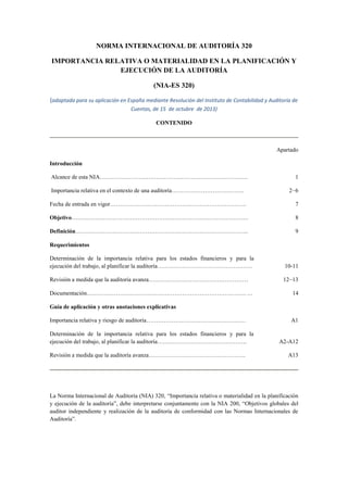 NORMA INTERNACIONAL DE AUDITORÍA 320
IMPORTANCIA RELATIVA O MATERIALIDAD EN LA PLANIFICACIÓN Y
EJECUCIÓN DE LA AUDITORÍA
(NIA-ES 320)
(adaptada para su aplicación en España mediante Resolución del Instituto de Contabilidad y Auditoría de
Cuentas, de 15 de octubre de 2013)
CONTENIDO
Apartado
Introducción
Alcance de esta NIA…………………………………………………………………. 1
Importancia relativa en el contexto de una auditoría………………………………. 2−6
Fecha de entrada en vigor……………………………………………………………. 7
Objetivo………………………………………………………………………………. 8
Definición…………………………………………………………………………….. 9
Requerimientos
Determinación de la importancia relativa para los estados financieros y para la
ejecución del trabajo, al planificar la auditoría…………………………………………. 10-11
Revisión a medida que la auditoría avanza…………………………………………… 12−13
Documentación………………………………………………………………………. … 14
Guía de aplicación y otras anotaciones explicativas
Importancia relativa y riesgo de auditoría…………………………………………… A1
Determinación de la importancia relativa para los estados financieros y para la
ejecución del trabajo, al planificar la auditoría………………………………………. A2-A12
Revisión a medida que la auditoría avanza………………………………………….. A13
La Norma Internacional de Auditoría (NIA) 320, “Importancia relativa o materialidad en la planificación
y ejecución de la auditoría”, debe interpretarse conjuntamente con la NIA 200, “Objetivos globales del
auditor independiente y realización de la auditoría de conformidad con las Normas Internacionales de
Auditoría”.
 