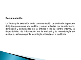 Documentación 
La forma y la extensión de la documentación de auditoría dependen 
del juicio profesional del auditor, y están influidas por la naturaleza, 
dimensión y complejidad de la entidad y de su control interno, la 
disponibilidad de información en la entidad y la metodología de 
auditoría, así como por la tecnología utilizada en la auditoría. 
 