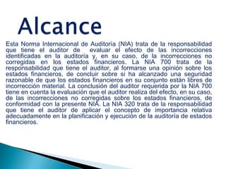 Esta Norma Internacional de Auditoría (NIA) trata de la responsabilidad 
que tiene el auditor de evaluar el efecto de las incorrecciones 
identificadas en la auditoría y, en su caso, de la incorrecciones no 
corregidas en los estados financieros. La NIA 700 trata de la 
responsabilidad que tiene el auditor, al formarse una opinión sobre los 
estados financieros, de concluir sobre si ha alcanzado una seguridad 
razonable de que los estados financieros en su conjunto están libres de 
incorrección material. La conclusión del auditor requerida por la NIA 700 
tiene en cuenta la evaluación que el auditor realiza del efecto, en su caso, 
de las incorrecciones no corregidas sobre los estados financieros, de 
conformidad con la presente NIA. La NIA 320 trata de la responsabilidad 
que tiene el auditor de aplicar el concepto de importancia relativa 
adecuadamente en la planificación y ejecución de la auditoría de estados 
financieros. 
 