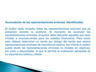 Acumulación de las representaciones erróneas identificadas: 
El auditor debe recopilar todas las representaciones erróneas que se 
presenten durante la auditoria. Al momento de acumular las 
representaciones erróneas, el auditor debe descartar aquellas que sean 
triviales e inconsecuentes para los estados financieros. Para hacer 
esto, deberá determinar un monto por debajo del monto que estima 
representaciones erróneas de importancia relativa. Así mismo el auditor 
puede dividir las representaciones erróneas no triviales en objetivas, 
por juicio y proyectadas, lo que le permite la evaluación apropiada de 
su importancia relativa y efecto 
 