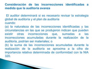 Consideración de las incorrecciones identificadas a 
medida que la auditoría avanza 
El auditor determinará si es necesario revisar la estrategia 
global de auditoría y el plan de auditoría 
cuando: 
(a) la naturaleza de las incorrecciones identificadas y las 
circunstancias en las que se produjeron indican que pueden 
existir otras incorrecciones que, sumadas a las 
incorrecciones acumuladas durante la realización de la 
auditoría, podrían ser materiales; o 
(b) la suma de las incorrecciones acumuladas durante la 
realización de la auditoría se aproxima a la cifra de 
importancia relativa determinada de conformidad con la NIA 
320. 
 