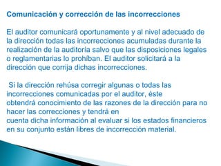 Comunicación y corrección de las incorrecciones 
El auditor comunicará oportunamente y al nivel adecuado de 
la dirección todas las incorrecciones acumuladas durante la 
realización de la auditoría salvo que las disposiciones legales 
o reglamentarias lo prohíban. El auditor solicitará a la 
dirección que corrija dichas incorrecciones. 
Si la dirección rehúsa corregir algunas o todas las 
incorrecciones comunicadas por el auditor, éste 
obtendrá conocimiento de las razones de la dirección para no 
hacer las correcciones y tendrá en 
cuenta dicha información al evaluar si los estados financieros 
en su conjunto están libres de incorrección material. 
 