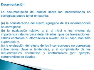 Documentación 
La documentación del auditor sobre las incorrecciones no 
corregidas puede tener en cuenta: 
(a) la consideración del efecto agregado de las incorrecciones 
no corregidas; 
(b) la evaluación relativa a si el nivel o los niveles de 
importancia relativa para determinados tipos de transacciones, 
saldos contables o información a revelar, en su caso, han sido 
superados; y, 
(c) la evaluación del efecto de las incorrecciones no corregidas 
sobre ratios clave o tendencias, y el cumplimiento de los 
requerimientos normativos y contractuales (por ejemplo, 
compromisos de deuda). 
 
