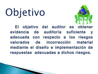 El objetivo del auditor es obtener 
evidencia de auditoría suficiente y 
adecuada con respecto a los riesgos 
valorados de incorrección material 
mediante el diseño e implementación de 
respuestas adecuadas a dichos riesgos. 
 