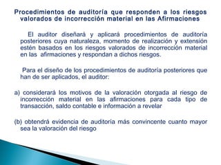 Procedimientos de auditoría que responden a los riesgos 
valorados de incorrección material en las Afirmaciones 
El auditor diseñará y aplicará procedimientos de auditoría 
posteriores cuya naturaleza, momento de realización y extensión 
estén basados en los riesgos valorados de incorrección material 
en las afirmaciones y respondan a dichos riesgos. 
Para el diseño de los procedimientos de auditoría posteriores que 
han de ser aplicados, el auditor: 
a) considerará los motivos de la valoración otorgada al riesgo de 
incorrección material en las afirmaciones para cada tipo de 
transacción, saldo contable e información a revelar 
(b) obtendrá evidencia de auditoría más convincente cuanto mayor 
sea la valoración del riesgo 
 