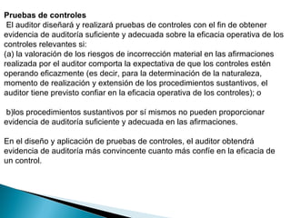 Pruebas de controles 
El auditor diseñará y realizará pruebas de controles con el fin de obtener 
evidencia de auditoría suficiente y adecuada sobre la eficacia operativa de los 
controles relevantes si: 
(a) la valoración de los riesgos de incorrección material en las afirmaciones 
realizada por el auditor comporta la expectativa de que los controles estén 
operando eficazmente (es decir, para la determinación de la naturaleza, 
momento de realización y extensión de los procedimientos sustantivos, el 
auditor tiene previsto confiar en la eficacia operativa de los controles); o 
b)los procedimientos sustantivos por sí mismos no pueden proporcionar 
evidencia de auditoría suficiente y adecuada en las afirmaciones. 
En el diseño y aplicación de pruebas de controles, el auditor obtendrá 
evidencia de auditoría más convincente cuanto más confíe en la eficacia de 
un control. 
 