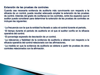 Extensión de las pruebas ddee ccoonnttrroolleess 
CCuuaannddoo sseeaa nneecceessaarriiaa eevviiddeenncciiaa ddee aauuddiittoorrííaa mmááss ccoonnvviinncceennttee ccoonn rreessppeeccttoo aa llaa 
eeffiiccaacciiaa ddee uunn ccoonnttrrooll,, ppuueeddee rreessuullttaarr aaddeeccuuaaddoo aammpplliiaarr llaa eexxtteennssiióónn ddee llaass pprruueebbaass 
ddee ccoonnttrrooll.. AAddeemmááss ddeell ggrraaddoo ddee ccoonnffiiaannzzaa eenn llooss ccoonnttrroolleess,, eennttrree llooss aassppeeccttooss qquuee eell 
aauuddiittoorr ppuueeddee ccoonnssiiddeerraarr ppaarraa ddeetteerrmmiinnaarr llaa eexxtteennssiióónn ddee llaass pprruueebbaass ddee ccoonnttrroolleess ssee 
iinncclluuyyeenn llaass ssiigguuiieenntteess:: 
LLaa ffrreeccuueenncciiaa ccoonn llaa qquuee llaa eennttiiddaadd hhaa lllleevvaaddoo aa ccaabboo eell ccoonnttrrooll dduurraannttee eell ppeerriiooddoo.. 
EEll ttiieemmppoo dduurraannttee eell ppeerriiooddoo ddee aauuddiittoorrííaa eenn eell qquuee eell aauuddiittoorr ccoonnffííaa eenn llaa eeffiiccaacciiaa 
ooppeerraattiivvaa ddeell ccoonnttrrooll.. 
EEll ppoorrcceennttaajjee eessppeerraaddoo ddee ddeessvviiaacciióónn ddee uunn ccoonnttrrooll.. 
LLaa rreelleevvaanncciiaa yy ffiiaabbiilliiddaadd ddee llaa eevviiddeenncciiaa ddee aauuddiittoorrííaa aa oobbtteenneerr ccoonn rreessppeeccttoo aa llaa 
eeffiiccaacciiaa ooppeerraattiivvaa ddeell ccoonnttrrooll rreellaacciioonnaaddoo ccoonn llaass aaffiirrmmaacciioonneess.. 
LLaa mmeeddiiddaa eenn qquuee llaa eevviiddeenncciiaa ddee aauuddiittoorrííaa ssee oobbttiieennee aa ppaarrttiirr ddee pprruueebbaass ddee oottrrooss 
ccoonnttrroolleess rreellaacciioonnaaddooss ccoonn llaa aaffiirrmmaacciióónn.. 
 