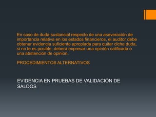 En caso de duda sustancial respecto de una aseveración de 
importancia relativa en los estados financieros, el auditor debe 
obtener evidencia suficiente apropiada para quitar dicha duda, 
si no le es posible, deberá expresar una opinión calificada o 
una abstención de opinión. 
PROCEDIMIENTOS ALTERNATIVOS 
EVIDENCIA EN PRUEBAS DE VALIDACIÓN DE 
SALDOS 
 