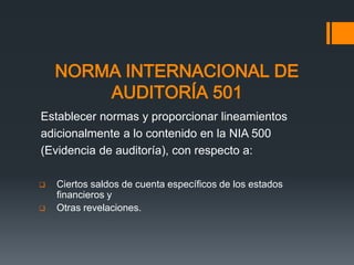 NORMA INTERNACIONAL DE 
AUDITORÍA 501 
Establecer normas y proporcionar lineamientos 
adicionalmente a lo contenido en la NIA 500 
(Evidencia de auditoría), con respecto a: 
 Ciertos saldos de cuenta específicos de los estados 
financieros y 
 Otras revelaciones. 
 