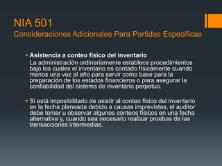 NIA 501 
Consideraciones Adicionales Para Partidas Especificas 
 Asistencia a conteo físico del inventario 
La administración ordinariamente establece procedimientos 
bajo los cuales el inventario es contado físicamente cuando 
menos una vez al año para servir como base para la 
preparación de los estados financieros o para asegurar la 
confiabilidad del sistema de inventario perpetuo. 
 Si está imposibilitado de asistir al conteo físico del inventario 
en la fecha planeada debido a causas imprevistas, el auditor 
debe tomar u observar algunos conteos físicos en una fecha 
alternativa y, cuando sea necesario realizar pruebas de las 
transacciones intermedias. 
 