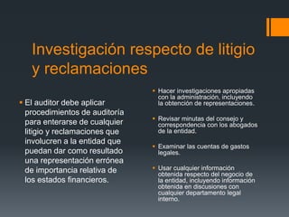 Investigación respecto de litigio 
y reclamaciones 
 El auditor debe aplicar 
procedimientos de auditoría 
para enterarse de cualquier 
litigio y reclamaciones que 
involucren a la entidad que 
puedan dar como resultado 
una representación errónea 
de importancia relativa de 
los estados financieros. 
 Hacer investigaciones apropiadas 
con la administración, incluyendo 
la obtención de representaciones. 
 Revisar minutas del consejo y 
correspondencia con los abogados 
de la entidad. 
 Examinar las cuentas de gastos 
legales. 
 Usar cualquier información 
obtenida respecto del negocio de 
la entidad, incluyendo información 
obtenida en discusiones con 
cualquier departamento legal 
interno. 
 