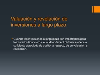 Valuación y revelación de 
inversiones a largo plazo 
 Cuando las inversiones a largo plazo son importantes para 
los estados financieros, el auditor deberá obtener evidencia 
suficiente apropiada de auditoría respecto de su valuación y 
revelación. 
 