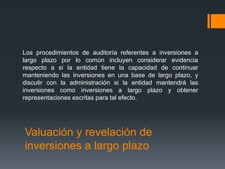 Los procedimientos de auditoría referentes a inversiones a 
largo plazo por lo común incluyen considerar evidencia 
respecto a si la entidad tiene la capacidad de continuar 
manteniendo las inversiones en una base de largo plazo, y 
discutir con la administración si la entidad mantendrá las 
inversiones como inversiones a largo plazo y obtener 
representaciones escritas para tal efecto. 
Valuación y revelación de 
inversiones a largo plazo 
 