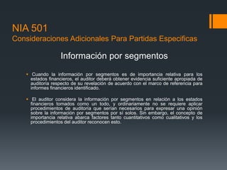NIA 501 
Consideraciones Adicionales Para Partidas Especificas 
Información por segmentos 
 Cuando la información por segmentos es de importancia relativa para los 
estados financieros, el auditor deberá obtener evidencia suficiente apropiada de 
auditoría respecto de su revelación de acuerdo con el marco de referencia para 
informes financieros identificado. 
 El auditor considera la información por segmentos en relación a los estados 
financieros tomados como un todo, y ordinariamente no se requiere aplicar 
procedimientos de auditoría que serían necesarios para expresar una opinión 
sobre la información por segmentos por sí solos. Sin embargo, el concepto de 
importancia relativa abarca factores tanto cuantitativos como cualitativos y los 
procedimientos del auditor reconocen esto. 
 