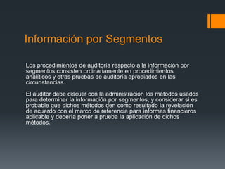 Información por Segmentos 
Los procedimientos de auditoría respecto a la información por 
segmentos consisten ordinariamente en procedimientos 
analíticos y otras pruebas de auditoría apropiados en las 
circunstancias. 
El auditor debe discutir con la administración los métodos usados 
para determinar la información por segmentos, y considerar si es 
probable que dichos métodos den como resultado la revelación 
de acuerdo con el marco de referencia para informes financieros 
aplicable y debería poner a prueba la aplicación de dichos 
métodos. 
 