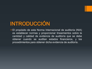 INTRODUCCIÓN 
 El propósito de esta Norma Internacional de auditoría (NIA) 
es establecer normas y proporcionar lineamientos sobre la 
cantidad y calidad de evidencia de auditoría que se debe 
obtener cuando se auditan estados financieros, y los 
procedimientos para obtener dicha evidencia de auditoría. 
 