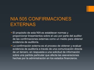 NIA 505 CONFIRMACIONES 
EXTERNAS 
 El propósito de esta NIA es establecer normas y 
proporcionar lineamientos sobre el uso por parte del auditor 
de las confirmaciones externas como un medio para obtener 
evidencia de auditoría. 
 La confirmación externa es el proceso de obtener y evaluar 
evidencia de auditoría a través de una comunicación directa 
de un tercero, en respuesta a una solicitud de información 
sobre una partida particular que afecta las aseveraciones 
hechas por la administración en los estados financieros. 
 