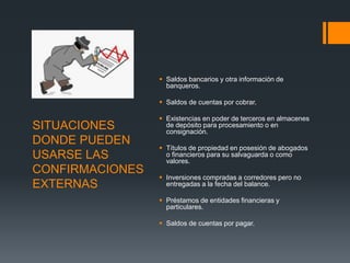 SITUACIONES 
DONDE PUEDEN 
USARSE LAS 
CONFIRMACIONES 
EXTERNAS 
 Saldos bancarios y otra información de 
banqueros. 
 Saldos de cuentas por cobrar. 
 Existencias en poder de terceros en almacenes 
de depósito para procesamiento o en 
consignación. 
 Títulos de propiedad en posesión de abogados 
o financieros para su salvaguarda o como 
valores. 
 Inversiones compradas a corredores pero no 
entregadas a la fecha del balance. 
 Préstamos de entidades financieras y 
particulares. 
 Saldos de cuentas por pagar. 
 
