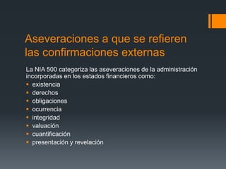 Aseveraciones a que se refieren 
las confirmaciones externas 
La NIA 500 categoriza las aseveraciones de la administración 
incorporadas en los estados financieros como: 
 existencia 
 derechos 
 obligaciones 
 ocurrencia 
 integridad 
 valuación 
 cuantificación 
 presentación y revelación 
 