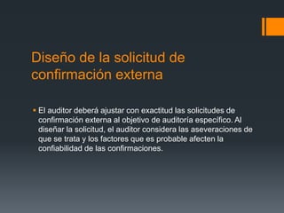 Diseño de la solicitud de 
confirmación externa 
 El auditor deberá ajustar con exactitud las solicitudes de 
confirmación externa al objetivo de auditoría específico. Al 
diseñar la solicitud, el auditor considera las aseveraciones de 
que se trata y los factores que es probable afecten la 
confiabilidad de las confirmaciones. 
 