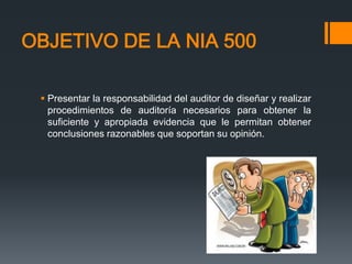 OBJETIVO DE LA NIA 500 
 Presentar la responsabilidad del auditor de diseñar y realizar 
procedimientos de auditoría necesarios para obtener la 
suficiente y apropiada evidencia que le permitan obtener 
conclusiones razonables que soportan su opinión. 
 