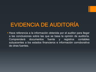 EVIDENCIA DE AUDITORÍA 
 Hace referencia a la información obtenida por el auditor para llegar 
a las conclusiones sobre las que se basa la opinión de auditoría. 
Comprenderá documentos fuente y registros contables 
subyacentes a los estados financieros e información corroborativa 
de otras fuentes. 
 