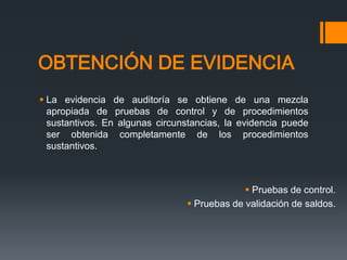OBTENCIÓN DE EVIDENCIA 
 La evidencia de auditoría se obtiene de una mezcla 
apropiada de pruebas de control y de procedimientos 
sustantivos. En algunas circunstancias, la evidencia puede 
ser obtenida completamente de los procedimientos 
sustantivos. 
 Pruebas de control. 
 Pruebas de validación de saldos. 
 