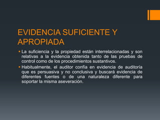 EVIDENCIA SUFICIENTE Y 
APROPIADA 
 La suficiencia y la propiedad están interrelacionadas y son 
relativas a la evidencia obtenida tanto de las pruebas de 
control como de los procedimientos sustantivos. 
 Habitualmente, el auditor confía en evidencia de auditoría 
que es persuasiva y no conclusiva y buscará evidencia de 
diferentes fuentes o de una naturaleza diferente para 
soportar la misma aseveración. 
 