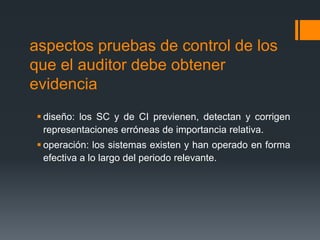aspectos pruebas de control de los 
que el auditor debe obtener 
evidencia 
 diseño: los SC y de CI previenen, detectan y corrigen 
representaciones erróneas de importancia relativa. 
 operación: los sistemas existen y han operado en forma 
efectiva a lo largo del periodo relevante. 
 