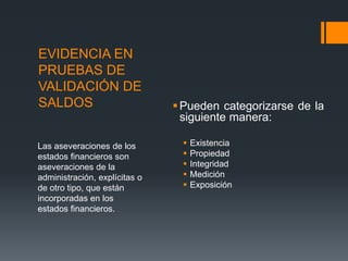 EVIDENCIA EN 
PRUEBAS DE 
VALIDACIÓN DE 
SALDOS Pueden categorizarse de la 
siguiente manera: 
 Existencia 
 Propiedad 
 Integridad 
 Medición 
 Exposición 
Las aseveraciones de los 
estados financieros son 
aseveraciones de la 
administración, explícitas o 
de otro tipo, que están 
incorporadas en los 
estados financieros. 
 