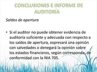 Saldos de apertura
• Si el auditor no puede obtener evidencia de
auditoría suficiente y adecuada con respecto a
los saldos de apertura, expresará una opinión
con salvedades o denegará la opinión sobre
los estados financieros, según corresponda, de
conformidad con la NIA 705.

 