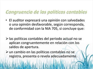 • El auditor expresará una opinión con salvedades
o una opinión desfavorable, según corresponda,
de conformidad con la NIA 705, si concluye que:
 las políticas contables del periodo actual no se
aplican congruentemente en relación con los
saldos de apertura.
 un cambio en las políticas contables no se
registra, presenta o revela adecuadamente.

 