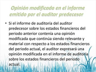 • Si el informe de auditoría del auditor
predecesor sobre los estados financieros del
periodo anterior contenía una opinión
modificada que continúa siendo relevante y
material con respecto a los estados financieros
del periodo actual, el auditor expresará una
opinión modificada en el informe de auditoría
sobre los estados financieros del periodo
actual.

 