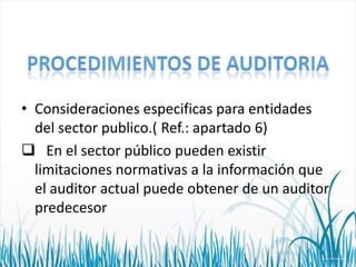 • Consideraciones especificas para entidades
del sector publico.( Ref.: apartado 6)
 En el sector público pueden existir
limitaciones normativas a la información que
el auditor actual puede obtener de un auditor
predecesor

 