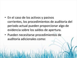 • En el caso de los activos y pasivos
corrientes, los procedimientos de auditoria del
periodo actual pueden proporcionar algo de
evidencia sobre los saldos de apertura.
• Pueden necesitarse procedimientos de
auditoria adicionales como:

 