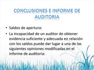 • Saldos de apertura:
• La incapacidad de un auditor de obtener
evidencia suficiente y adecuada en relación
con los saldos puede dar lugar a una de las
siguientes opiniones modificadas en el
informe de auditoria:

 