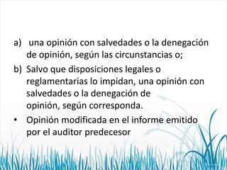 a) una opinión con salvedades o la denegación
de opinión, según las circunstancias o;
b) Salvo que disposiciones legales o
reglamentarias lo impidan, una opinión con
salvedades o la denegación de
opinión, según corresponda.
• Opinión modificada en el informe emitido
por el auditor predecesor

 