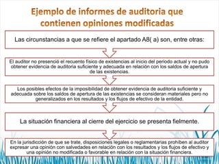 Las circunstancias a que se refiere el apartado A8( a) son, entre otras:

El auditor no presenció el recuento físico de existencias al inicio del periodo actual y no pudo
obtener evidencia de auditoria suficiente y adecuada en relación con los saldos de apertura
de las existencias.

Los posibles efectos de la imposibilidad de obtener evidencia de auditoria suficiente y
adecuada sobre los saldos de apertura de las existencias se consideran materiales pero no
generalizados en los resultados y los flujos de efectivo de la entidad.

La situación financiera al cierre del ejercicio se presenta fielmente.

En la jurisdicción de que se trate, disposiciones legales o reglamentarias prohíben al auditor
expresar una opinión con salvedades en relación con los resultados y los flujos de efectivo y
una opinión no modificada o favorable en relación con la situación financiera.

 