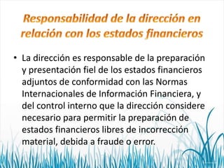 • La dirección es responsable de la preparación
y presentación fiel de los estados financieros
adjuntos de conformidad con las Normas
Internacionales de Información Financiera, y
del control interno que la dirección considere
necesario para permitir la preparación de
estados financieros libres de incorrección
material, debida a fraude o error.

 