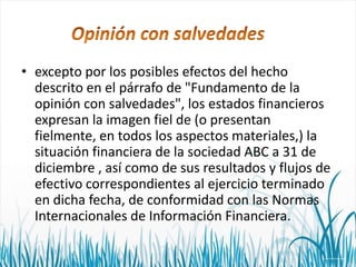 • excepto por los posibles efectos del hecho
descrito en el párrafo de "Fundamento de la
opinión con salvedades", los estados financieros
expresan la imagen fiel de (o presentan
fielmente, en todos los aspectos materiales,) la
situación financiera de la sociedad ABC a 31 de
diciembre , así como de sus resultados y flujos de
efectivo correspondientes al ejercicio terminado
en dicha fecha, de conformidad con las Normas
Internacionales de Información Financiera.

 