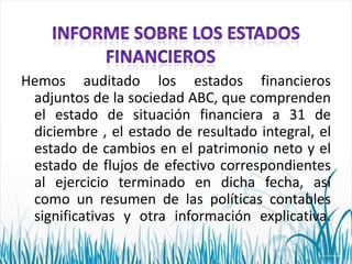 Hemos auditado los estados financieros
adjuntos de la sociedad ABC, que comprenden
el estado de situación financiera a 31 de
diciembre , el estado de resultado integral, el
estado de cambios en el patrimonio neto y el
estado de flujos de efectivo correspondientes
al ejercicio terminado en dicha fecha, así
como un resumen de las políticas contables
significativas y otra información explicativa.

 