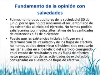 • Fuimos nombrados auditores de la sociedad el 30 de
junio. por lo que no presenciamos el recuento físico de
las existencias al inicio del ejercicio. No hemos podido
satisfacernos por medios alternativos de las cantidades
de existencias a 31 de diciembre
• Puesto que las existencias iniciales influyen en la
determinación del resultado y de los flujos de efectivo,
no hemos podido determinar si hubiese sido necesario
realizar ajustes en el beneficio del ejercicio consignado
en el estado de resultados y en los flujos de efectivo
netos procedentes de las actividades de explotación
consignadas en el estado de flujos de efectivo.

 