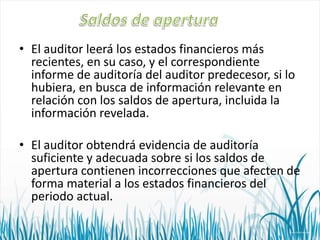 • El auditor leerá los estados financieros más
recientes, en su caso, y el correspondiente
informe de auditoría del auditor predecesor, si lo
hubiera, en busca de información relevante en
relación con los saldos de apertura, incluida la
información revelada.
• El auditor obtendrá evidencia de auditoría
suficiente y adecuada sobre si los saldos de
apertura contienen incorrecciones que afecten de
forma material a los estados financieros del
periodo actual.

 