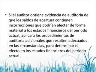 • Si el auditor obtiene evidencia de auditoría de
que los saldos de apertura contienen
incorrecciones que podrían afectar de forma
material a los estados financieros del periodo
actual, aplicará los procedimientos de
auditoría adicionales que resulten adecuados
en las circunstancias, para determinar el
efecto en los estados financieros del periodo
actual.

 