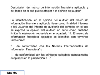 NIA 700
Descripción del marco de información financiera aplicable y
del modo en el que puede afectar a la opinión del auditor
La identificación, en la opinión del auditor, del marco de
información financiera aplicable tiene como finalidad informar
a los usuarios del informe de auditoría del contexto en el que
se expresa la opinión del auditor; no tiene como finalidad
limitar la evaluación requerida en el apartado 14. El marco de
información financiera aplicable se identifica con términos
tales como:
“… de conformidad con las Normas Internacionales de
Información Financiera” o
“… de conformidad con los principios contables generalmente
aceptados en la jurisdicción X…”
 
