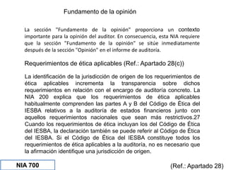 Fundamento de la opinión
(Ref.: Apartado 28)
La sección "Fundamento de la opinión" proporciona un contexto
importante para la opinión del auditor. En consecuencia, esta NIA requiere
que la sección "Fundamento de la opinión" se sitúe inmediatamente
después de la sección "Opinión" en el informe de auditoría.
Requerimientos de ética aplicables (Ref.: Apartado 28(c))
La identificación de la jurisdicción de origen de los requerimientos de
ética aplicables incrementa la transparencia sobre dichos
requerimientos en relación con el encargo de auditoría concreto. La
NIA 200 explica que los requerimientos de ética aplicables
habitualmente comprenden las partes A y B del Código de Ética del
IESBA relativos a la auditoría de estados financieros junto con
aquellos requerimientos nacionales que sean más restrictivos.27
Cuando los requerimientos de ética incluyan los del Código de Ética
del IESBA, la declaración también se puede referir al Código de Ética
del IESBA. Si el Código de Ética del IESBA constituye todos los
requerimientos de ética aplicables a la auditoría, no es necesario que
la afirmación identifique una jurisdicción de origen.
NIA 700
 