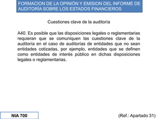 NIA 700
Cuestiones clave de la auditoría
FORMACION DE LA OPINIÓN Y EMISION DEL INFORME DE
AUDITORÍA SOBRE LOS ESTADOS FINANCIEROS
(Ref.: Apartado 31)
A40. Es posible que las disposiciones legales o reglamentarias
requieran que se comuniquen las cuestiones clave de la
auditoría en el caso de auditorías de entidades que no sean
entidades cotizadas, por ejemplo, entidades que se definen
como entidades de interés público en dichas disposiciones
legales o reglamentarias.
 